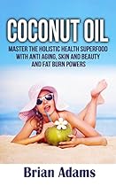 Coconut Oil: Master the Holistic Health Superfood with Anti Aging, Skin and Beauty, and Fat Burn Powers - (BONUS Chapter: Ketogenic Diet Shopping List)  recipes,coconut oil benefits,anti aging)
