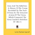 Iowa And The Rebellion: A History Of The Troops Furnished By The State Of Iowa To The Volunteer Armies Of The Union,... by Lurton Dunham Ingersoll