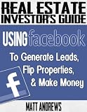 Real Estate Investors Guide: Using Facebook to Generate Leads, Flip Properties & Make Money