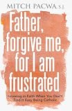 Father, Forgive Me for I Am Frustrated: Growing in Your Faith Even When It Isn`t Easy Being Catholic