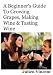 A Beginner's Guide To Growing Grapes, Making Wine & Tasting Wine.