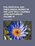 Philosophical and Theological Works of the Late Truly Learned John Hutchinson Volume 10