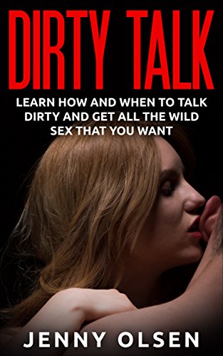 Dirty Talk - Learn how and when to talk dirty and get all the wild sex that you want (Talking dirty, better sex, good sex, great sex, wild sex, sex guide, sex)