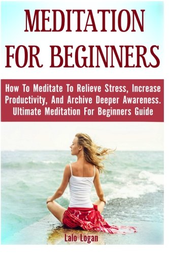 Meditation For Beginners: How To Meditate To Relieve Stress, Increase Productivity, And Archive Deeper Awareness. Ultimate Meditation For Beginners ... Meditation For Dummies, Meditation Books), by Lalo Logan