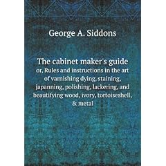 The cabinet maker's guide. or, Rules and instructions in the art of varnishing dying, staining, japanning, polishing, lackering, and beautifying wood, ivory, tortoiseshell, & metal