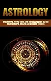 ASTROLOGY: A GUIDE TO UNDERSTAND ZODIAC SIGNS AND HOROSCOPES FOR BETTER RELATIONSHIPS, BECOMING WEALTHY AND LIFELONG SUCCESS (Vedic Astrology, Astrology ... Zodiac Sign, Astrology 101, Numerology)