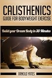 Calisthenics: Complete Guide for Bodyweight Exercise, Build Your Dream Body in 30 Minutes: Bodyweight exercise, Street workout, Bodyweight training, body weight strength