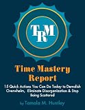 Time Mastery Report: 15 Quick Actions You Can Do TODAY to Demolish Overwhelm, Eliminate Disorganization and Stop Being Scattered