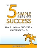 The 5 Simple Rules For Success: How To Achieve Success In Anything You Do: (happiness, wealth, finance, health, freedom, and the lifestyle of your dreams) (How Success Is Made)