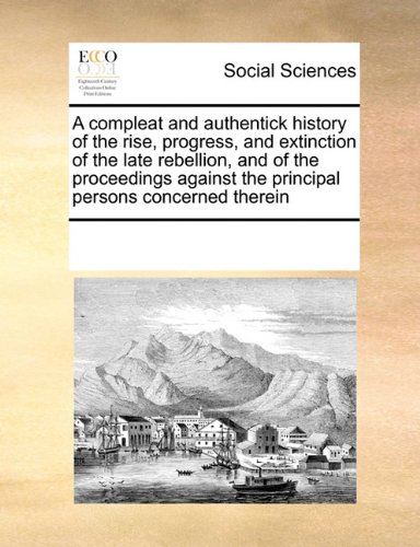 A compleat and authentick history of the rise, progress, and extinction of the late rebellion, and of the proceedings against the principal persons concerned therein