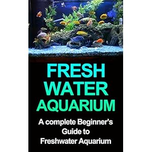 Freshwater Aquarium: A Complete Beginners Guide to Freshwater Aquarium (Freshwater Aquarium, Freshwater Aquarium for Dummies, Freshwater Aquarium Book