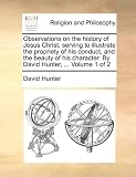 Observations on the history of Jesus Christ, serving to illustrate the propriety of his conduct, and the beauty of his character. By David Hunter, ... Volume 1 of 2