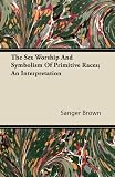 The Sex Worship And Symbolism Of Primitive Races; An Interpretation