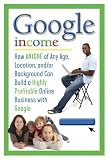 Google Income: How Anyone of Any Age, Location, And/Or Background Can Build a Highly Profitable Online Business With Google