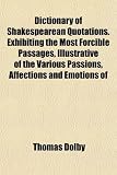 Dictionary of Shakespearean Quotations. Exhibiting the Most Forcible Passages, Illustrative of the Various Passions, Affections and Emotions of