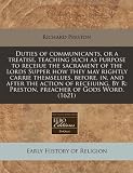 Duties Of Communicants Or A Treatise Teaching Such As Purpose To Receiue The Sacrament Of The Lords Supper How They May Rightly Carrie Themselues Before  By R Preston Preacher Of Gods Word 1621