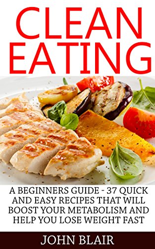 Clean Eating: A Beginners Guide - 37 Quick And Easy Recipes That Will Boost Your Metabolism And Help You Lose Weight Fast (Clean Eating Cookbook, Clean Eating Recipes, Clean Eating Diet)