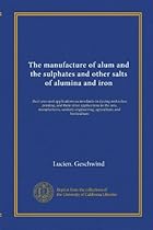 The manufacture of alum and the sulphates and other salts of alumina and iron: their uses and applications as mordants in dyeing and calico printing, engineering, agriculture, and horticulture The manufacture of alum and the sulphates and other salts of alumina and iron: their uses and applications as mordants in dyeing and calico printing, engineering, agriculture, and horticulture