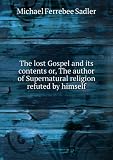 The lost Gospel and its contents or, The author of Supernatural religion refuted by himself. 1