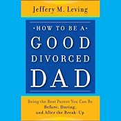 How to Be a Good Divorced Dad: Being the Best Parent You Can Be Before, During and After the Break-Up | [Jeffery M. Leving]