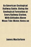 An American Geological Railway Guide, Giving the Geological Formation at Every Railway Station, With Altitudes Above Mean Tide-Water, Notes on