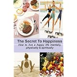 THE SECRET TO HAPPINESS: How to Live a Healthy Life Mentally, Physically & Spiritually
