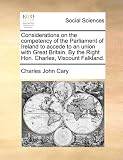 Considerations on the competency of the Parliament of Ireland to accede to an union with Great Britain. By the Right Hon. Charles, Viscount Falkland.