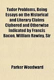 Tudor Problems, Being Essays on the Historical and Literary Claims Ciphered and Otherwise Indicated by Francis Bacon, William Rawley, Sir