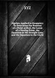 Algebra Applied to Geometry: To Determine the Position of a Point at Rest, the Locus of a Moving Point, the Equation to the Straight Line, and the Equation to the Circle - XYZ