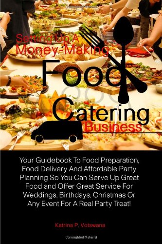 Setting Up A Money-Making Food Catering Business: Your Guidebook To Food Preparation, Food Delivery And Affordable Party Planning So You Can Serve Up. Or Any Event For A Real Party Treat!