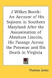 J Wilkes Booth: An Account of His Sojourn in Southern Maryland After the Assassination of Abraham Lincoln, His Passage Across the Potomac and His Death in Virginia