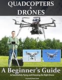 Quadcopters and Drones: A Beginner's Guide to Successfully Flying and Choosing the Right Drone Quadcopters and Drones: A Beginner's Guide to Successfully Flying and Choosing the Right Drone