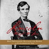 Lincoln Through the Lens: How Photography Revealed and Shaped an Extraordinary Life