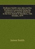 Professor Smiths new plea and the Presbyterys procedure being the substance of a speech delivered in the Free Synod of Aberdeen, 14th October, 1879. 10