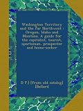Washington Territory and the far Northwest : Oregon, Idaho and Montana. A guide for the capitalist, tourist, sportsman, prospector and home-seeker