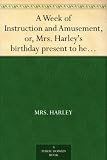 A Week of Instruction and Amusement, or, Mrs. Harley's birthday present to her daughter : interspersed with short stories, outlines of sacred and prophane history, geography &c.