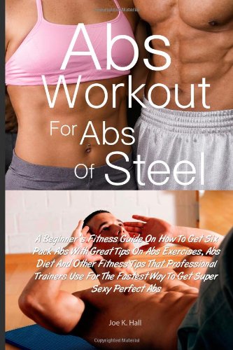 Abs Workout for Abs Of Steel: A Beginner's Fitness Guide On How To Get Six Pack Abs With Great Tips On Abs Exercises, Abs Diet And Other Fitness Tips. The Fastest Way To Get Super Sexy Perfect Abs