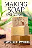 Making Soap From Scratch: How to Make Handmade Soap - A Beginners Guide and Beyond