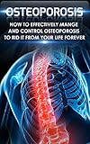 Osteoporosis: How to Effectively Control and Manage Osteoporosis to Rid It From Your Life Forever