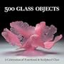 500 Glass Objects: A Celebration of Functional & Sculptural Glass (500 Series)