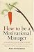 How to Be a Motivational Manager: An Essential Guide for Leaders and Managers Who Need to Get Fast Results with Minimum Stress