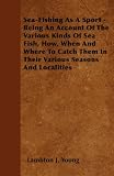 Sea-Fishing As A Sport - Being An Account Of The Various Kinds Of Sea Fish, How, When And Where To Catch Them In Their Various Seasons And Localities