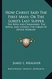 How Christ Said The First Mass; Or The Lord's Last Supper: The Rites And Ceremonies, The Ritual And Liturgy, The Forms Of Divine Worship