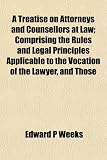 A Treatise on Attorneys and Counsellors at Law; Comprising the Rules and Legal Principles Applicable to the Vocation of the Lawyer, and Those