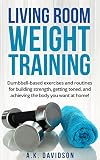 Living Room Weight Training: Dumbbell-based exercises and routines for building strength, getting toned, and achieving the body you want at home! (Living Room Fit Book 2)