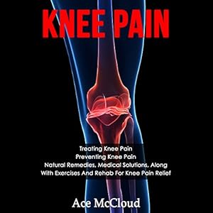 Knee Pain: Treating Knee Pain, Preventing Knee Pain, Natural Remedies, Medical Solutions, Along with Exercises and Rehab for Hip Pain Relief