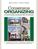 Consensus Organizing:  A Community Development Workbook: A Comprehensive Guide to Designing, Implementing, and Evaluating Community Change Initiatives
