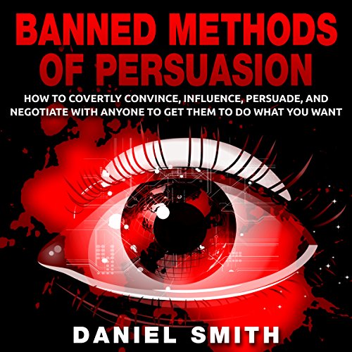 Banned Methods of Persuasion: How to Covertly Convince, Influence, Persuade, and Negotiate with Anyone to Get Them to Do What You Want