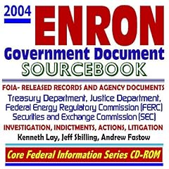 2004 Enron Government Document Sourcebook with FOIA-released Records and Agency Documents on the Enron Investigation, Litigation, and Indictments of Kenneth Lay, Jeff Skilling, and Andrew Fastow � Justice Department, Securities and Exchange Commission (SEC), Federal Energy Regulatory Commission (FERC), and the Treasury Department (CD-ROM)