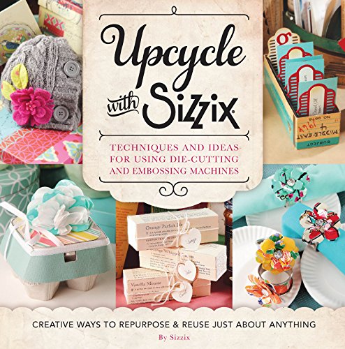 Upcycle with Sizzix: Techniques and Ideas for using Sizzix Die-Cutting and Embossing Machines - Creative Ways to Repurpose and Reuse Just about Anything (A Cut Above)